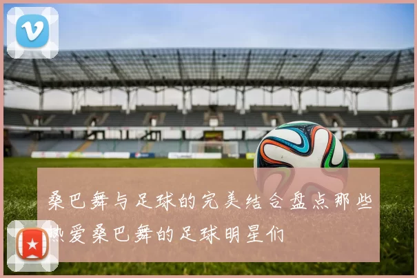 桑巴舞与足球的完美结合盘点那些热爱桑巴舞的足球明星们