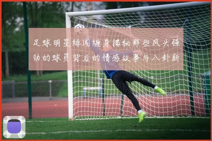 足球明星绯闻缠身揭秘那些风头强劲的球员背后的情感故事与八卦新闻