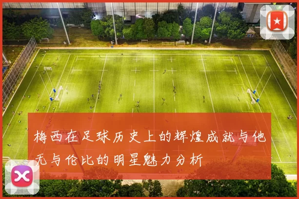 梅西在足球历史上的辉煌成就与他无与伦比的明星魅力分析