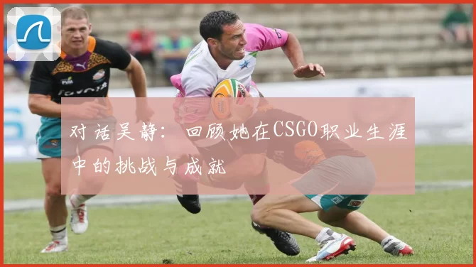 对话吴静：回顾她在CSGO职业生涯中的挑战与成就