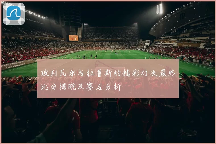 玻利瓦尔与拉鲁斯的精彩对决最终比分揭晓及赛后分析