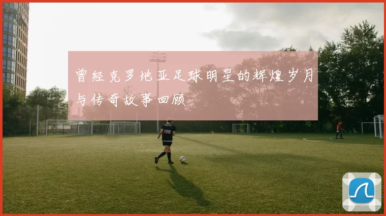 曾经克罗地亚足球明星的辉煌岁月与传奇故事回顾