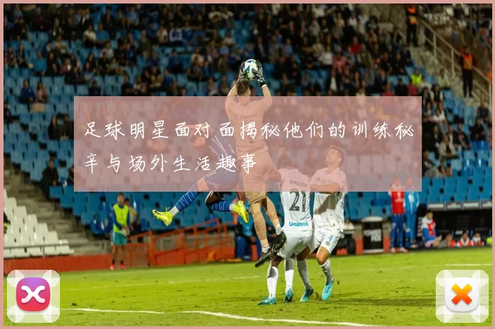 足球明星面对面揭秘他们的训练秘辛与场外生活趣事