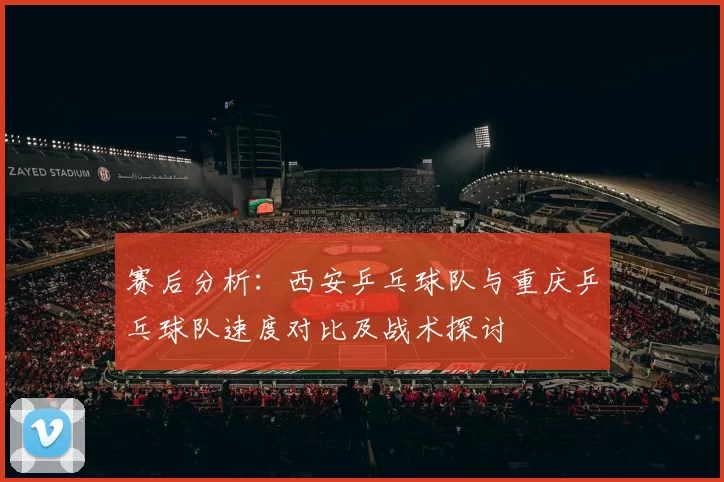 赛后分析：西安乒乓球队与重庆乒乓球队速度对比及战术探讨