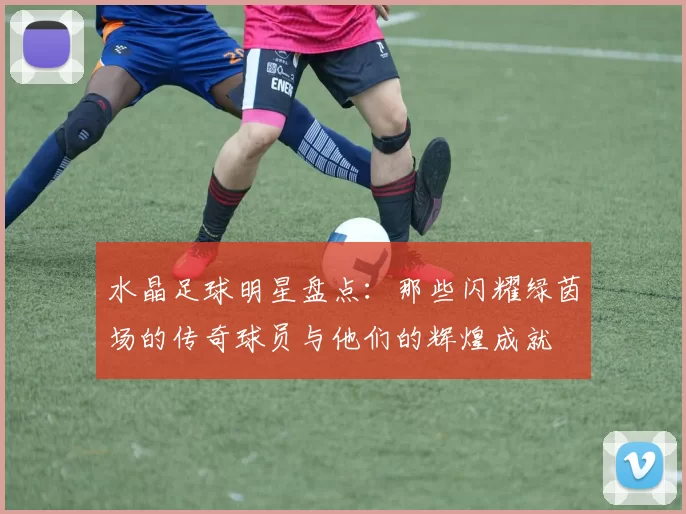 水晶足球明星盘点：那些闪耀绿茵场的传奇球员与他们的辉煌成就