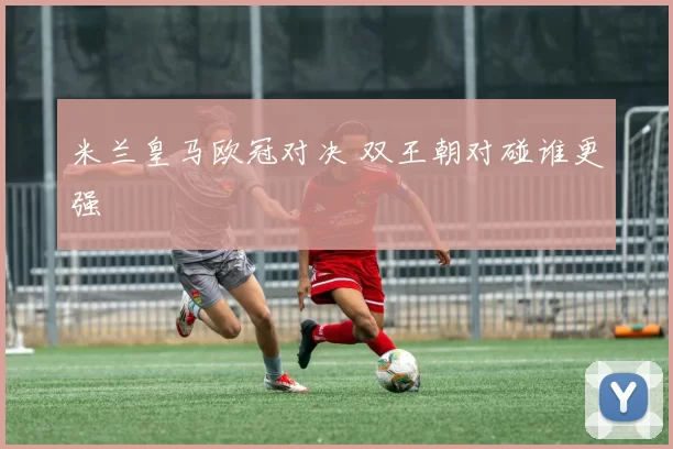 米兰皇马欧冠对决 双王朝对碰谁更强
