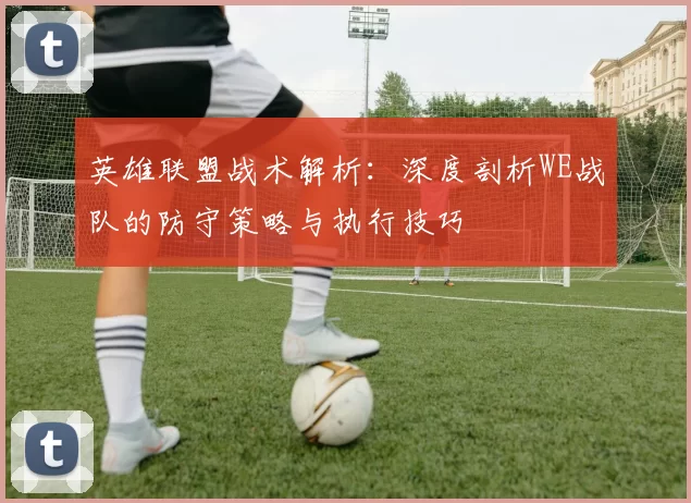 英雄联盟战术解析：深度剖析WE战队的防守策略与执行技巧