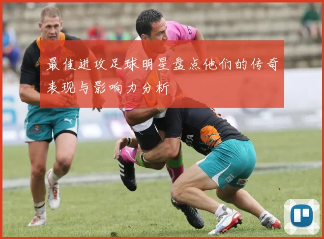 最佳进攻足球明星盘点他们的传奇表现与影响力分析
